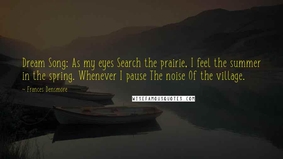 Frances Densmore Quotes: Dream Song: As my eyes Search the prairie, I feel the summer in the spring. Whenever I pause The noise Of the village.