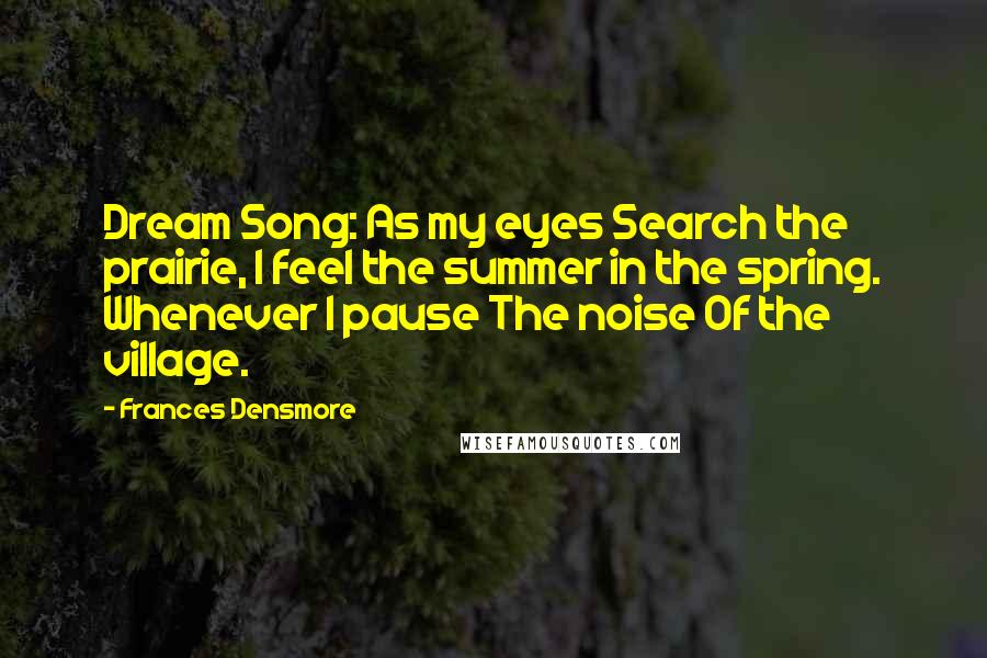 Frances Densmore Quotes: Dream Song: As my eyes Search the prairie, I feel the summer in the spring. Whenever I pause The noise Of the village.