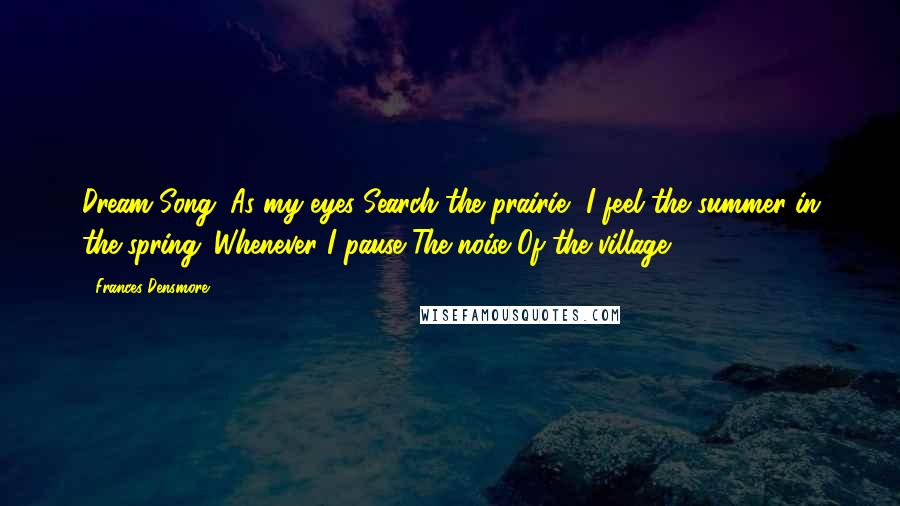 Frances Densmore Quotes: Dream Song: As my eyes Search the prairie, I feel the summer in the spring. Whenever I pause The noise Of the village.