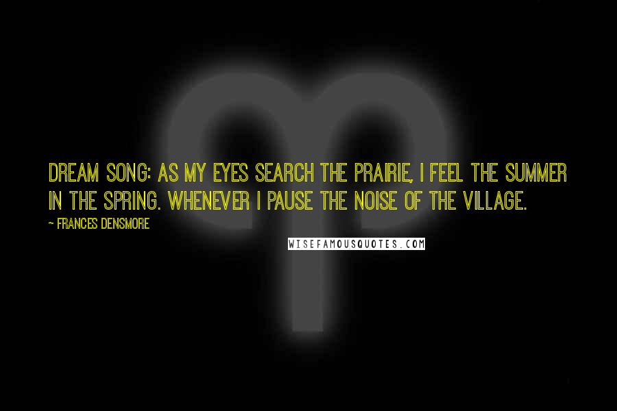 Frances Densmore Quotes: Dream Song: As my eyes Search the prairie, I feel the summer in the spring. Whenever I pause The noise Of the village.