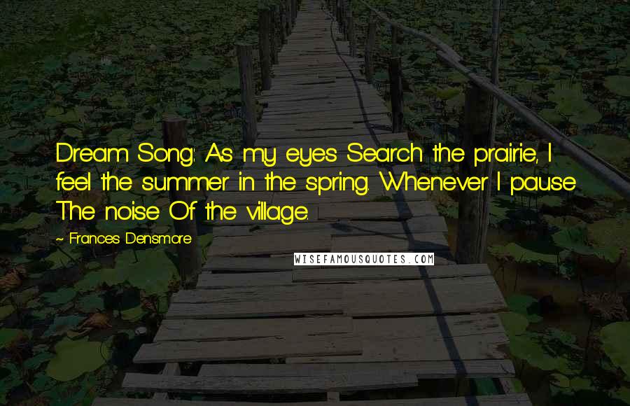 Frances Densmore Quotes: Dream Song: As my eyes Search the prairie, I feel the summer in the spring. Whenever I pause The noise Of the village.