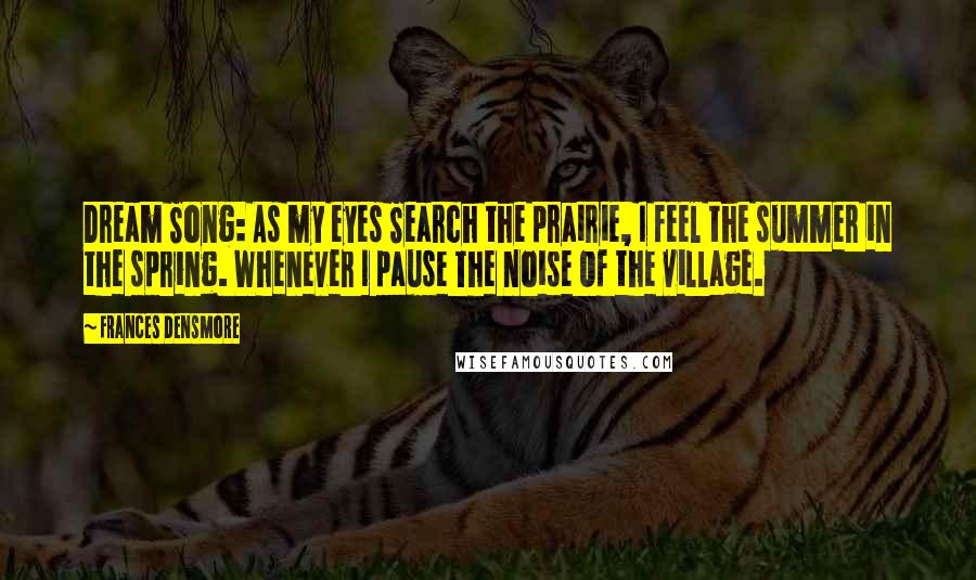 Frances Densmore Quotes: Dream Song: As my eyes Search the prairie, I feel the summer in the spring. Whenever I pause The noise Of the village.
