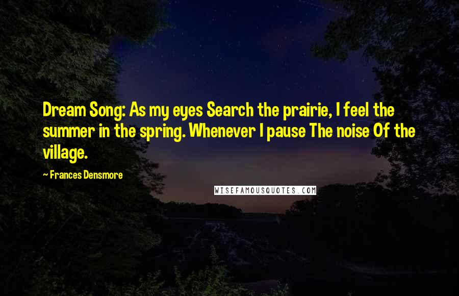 Frances Densmore Quotes: Dream Song: As my eyes Search the prairie, I feel the summer in the spring. Whenever I pause The noise Of the village.