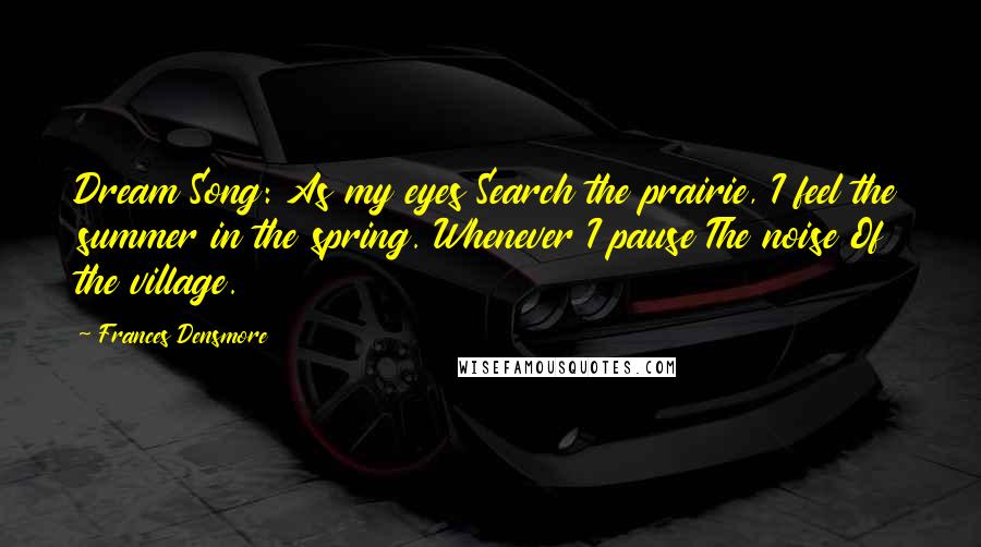 Frances Densmore Quotes: Dream Song: As my eyes Search the prairie, I feel the summer in the spring. Whenever I pause The noise Of the village.