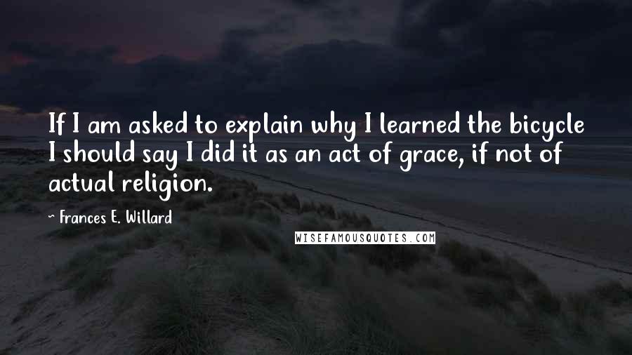 Frances E. Willard Quotes: If I am asked to explain why I learned the bicycle I should say I did it as an act of grace, if not of actual religion.
