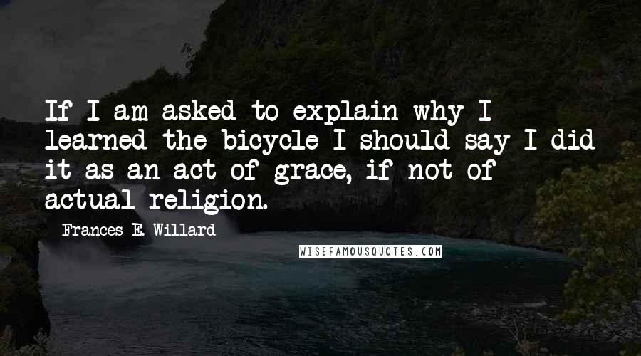 Frances E. Willard Quotes: If I am asked to explain why I learned the bicycle I should say I did it as an act of grace, if not of actual religion.