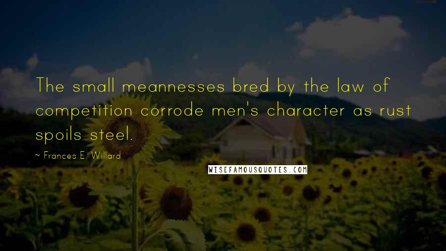 Frances E. Willard Quotes: The small meannesses bred by the law of competition corrode men's character as rust spoils steel.