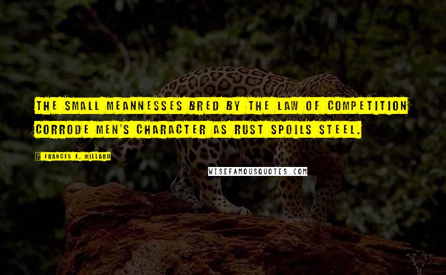 Frances E. Willard Quotes: The small meannesses bred by the law of competition corrode men's character as rust spoils steel.