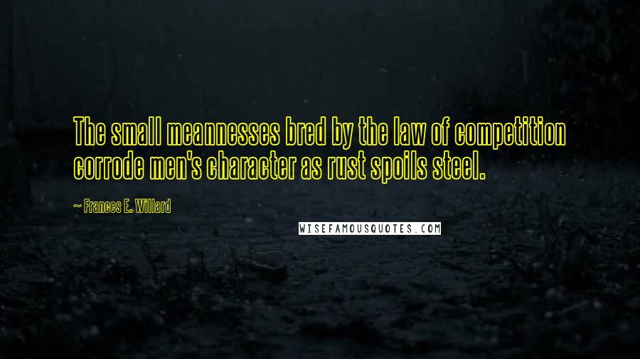 Frances E. Willard Quotes: The small meannesses bred by the law of competition corrode men's character as rust spoils steel.