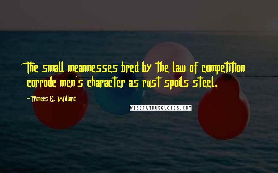 Frances E. Willard Quotes: The small meannesses bred by the law of competition corrode men's character as rust spoils steel.