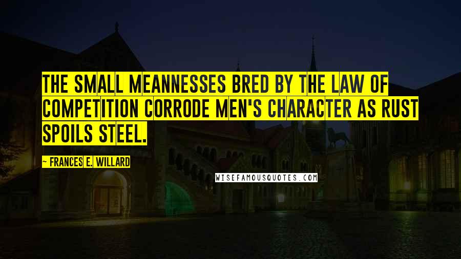 Frances E. Willard Quotes: The small meannesses bred by the law of competition corrode men's character as rust spoils steel.