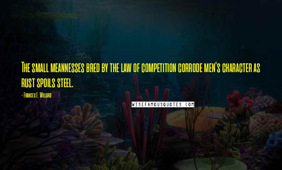 Frances E. Willard Quotes: The small meannesses bred by the law of competition corrode men's character as rust spoils steel.