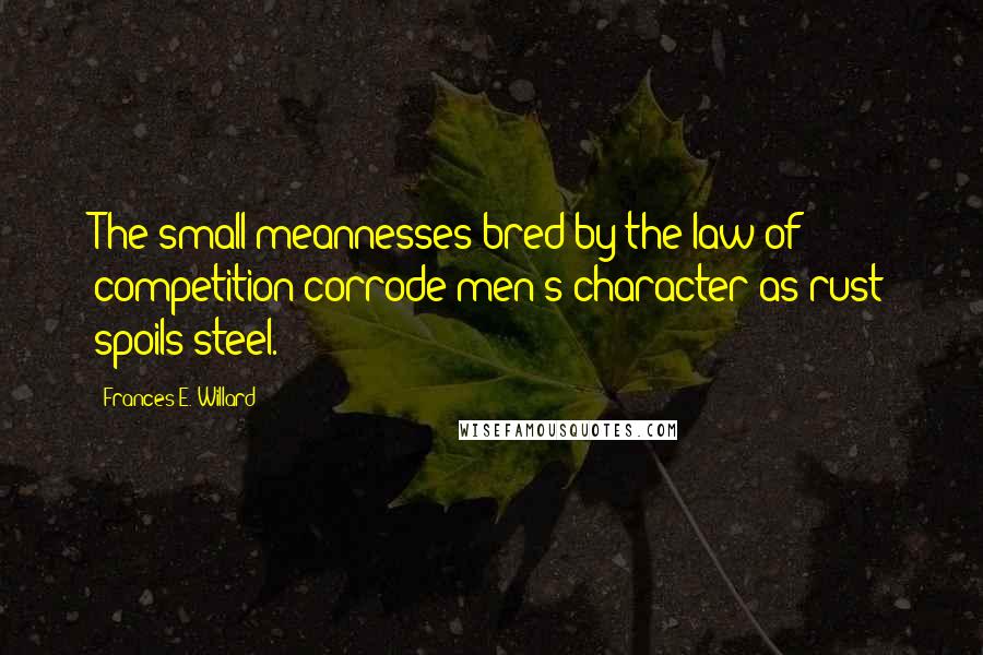 Frances E. Willard Quotes: The small meannesses bred by the law of competition corrode men's character as rust spoils steel.