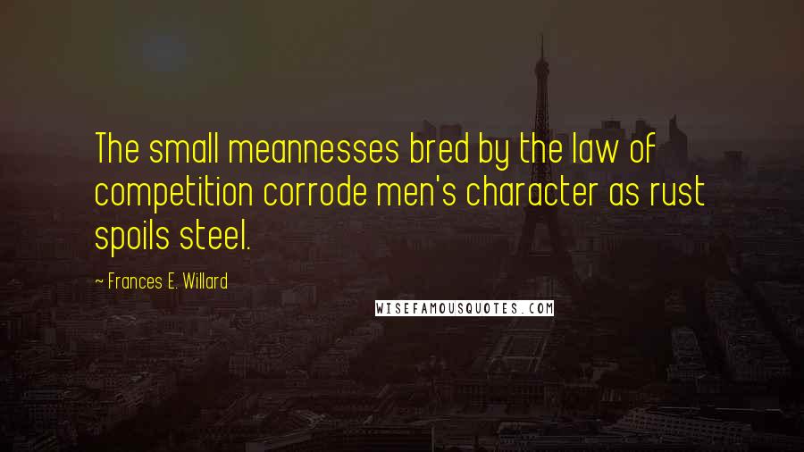 Frances E. Willard Quotes: The small meannesses bred by the law of competition corrode men's character as rust spoils steel.