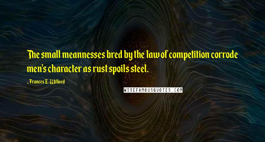 Frances E. Willard Quotes: The small meannesses bred by the law of competition corrode men's character as rust spoils steel.