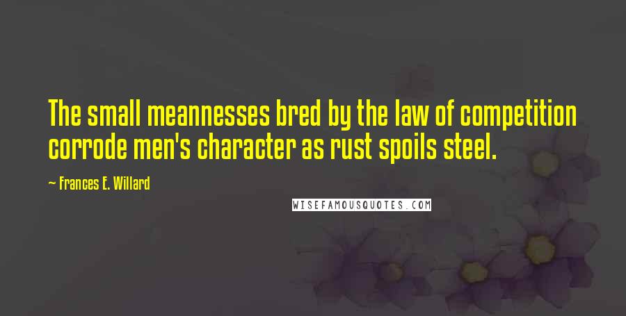 Frances E. Willard Quotes: The small meannesses bred by the law of competition corrode men's character as rust spoils steel.