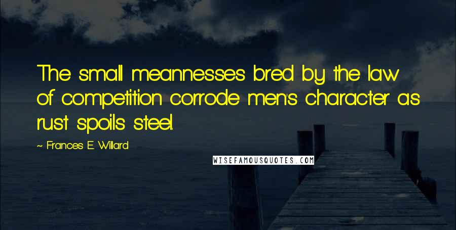 Frances E. Willard Quotes: The small meannesses bred by the law of competition corrode men's character as rust spoils steel.