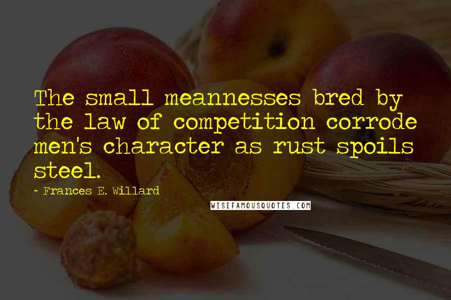 Frances E. Willard Quotes: The small meannesses bred by the law of competition corrode men's character as rust spoils steel.