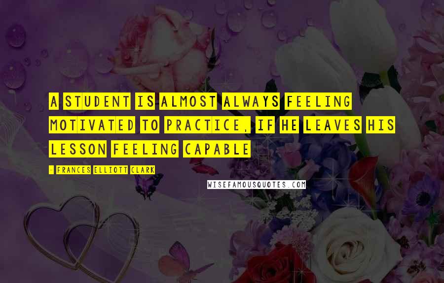 Frances Elliott Clark Quotes: A student is almost always feeling motivated to practice, if he leaves his lesson feeling capable