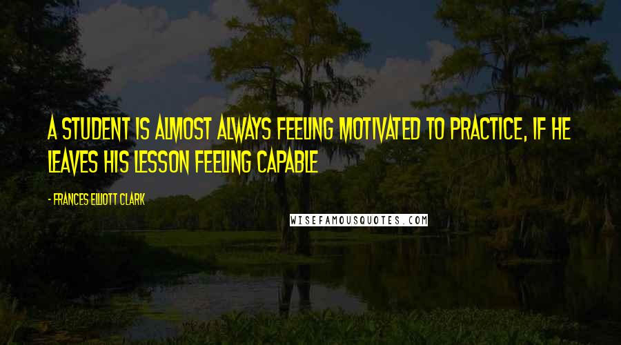 Frances Elliott Clark Quotes: A student is almost always feeling motivated to practice, if he leaves his lesson feeling capable