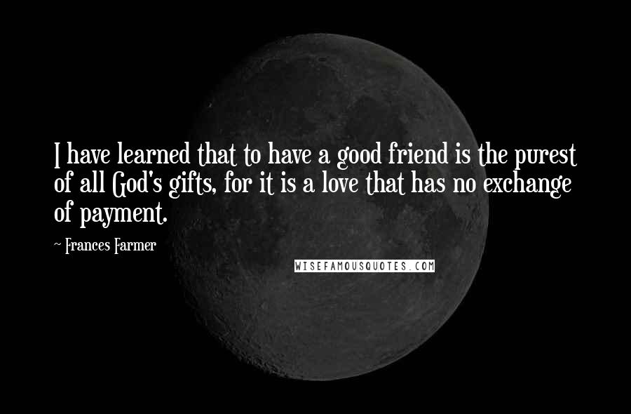 Frances Farmer Quotes: I have learned that to have a good friend is the purest of all God's gifts, for it is a love that has no exchange of payment.
