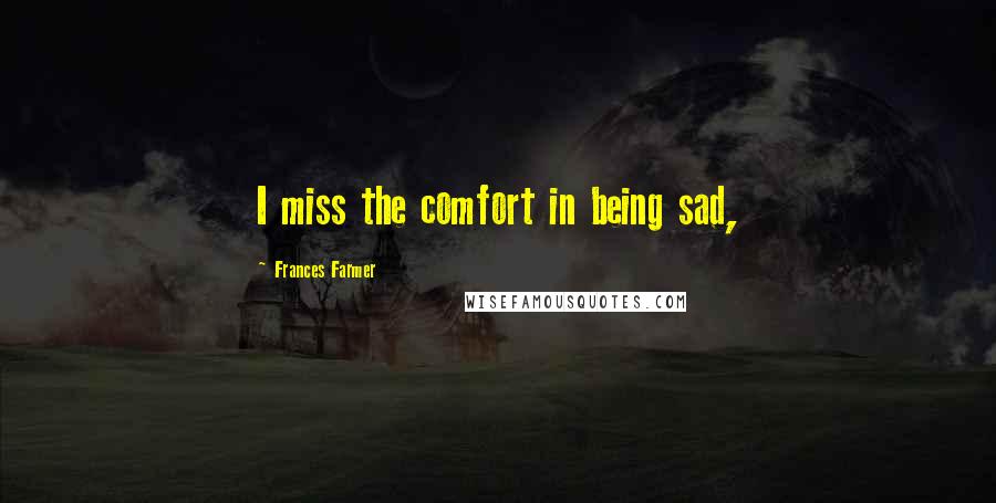Frances Farmer Quotes: I miss the comfort in being sad,
