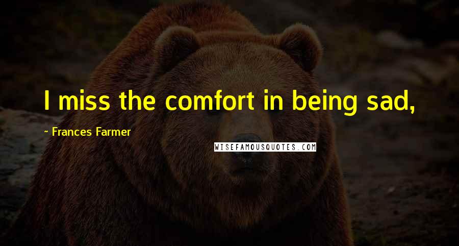 Frances Farmer Quotes: I miss the comfort in being sad,