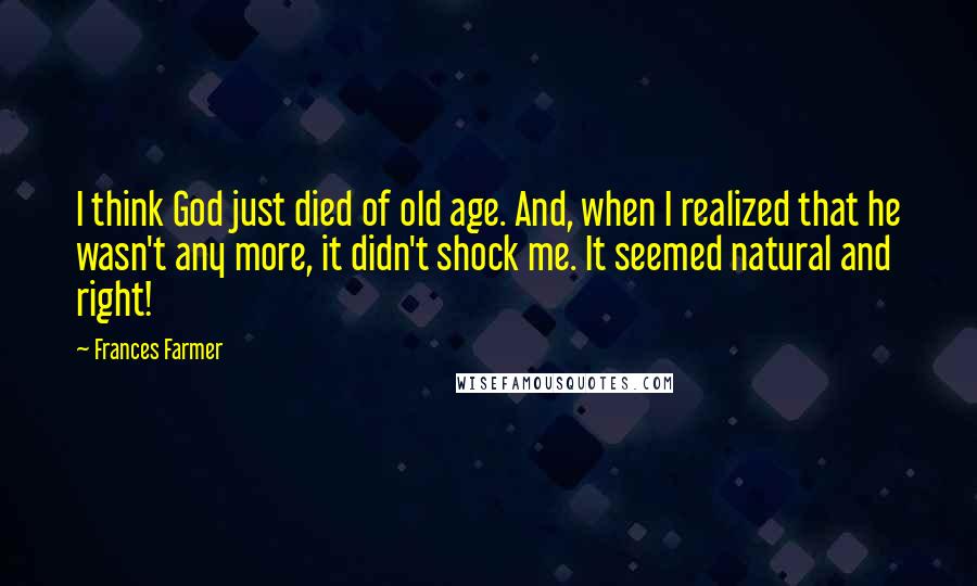 Frances Farmer Quotes: I think God just died of old age. And, when I realized that he wasn't any more, it didn't shock me. It seemed natural and right!