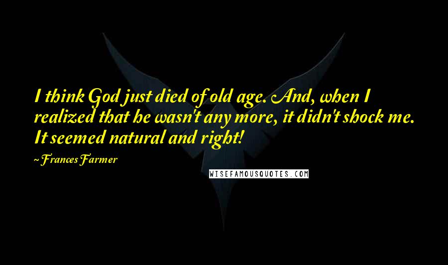 Frances Farmer Quotes: I think God just died of old age. And, when I realized that he wasn't any more, it didn't shock me. It seemed natural and right!