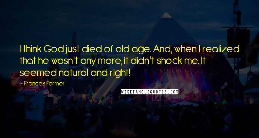 Frances Farmer Quotes: I think God just died of old age. And, when I realized that he wasn't any more, it didn't shock me. It seemed natural and right!