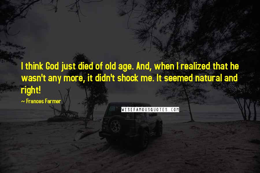 Frances Farmer Quotes: I think God just died of old age. And, when I realized that he wasn't any more, it didn't shock me. It seemed natural and right!