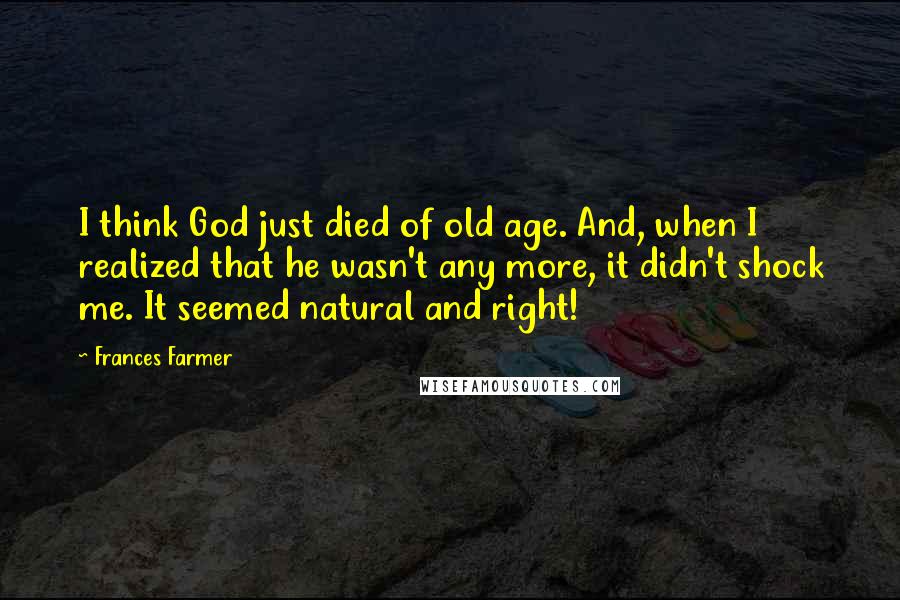 Frances Farmer Quotes: I think God just died of old age. And, when I realized that he wasn't any more, it didn't shock me. It seemed natural and right!