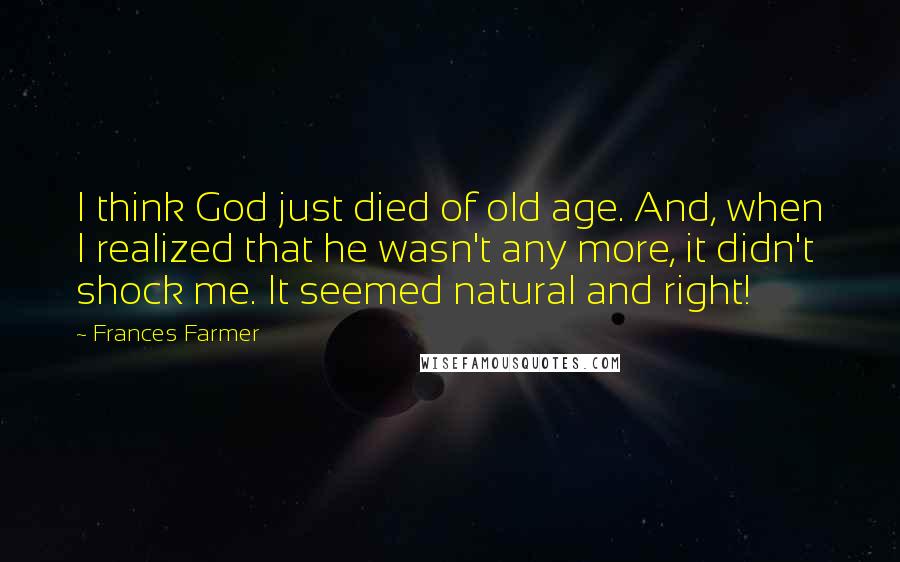 Frances Farmer Quotes: I think God just died of old age. And, when I realized that he wasn't any more, it didn't shock me. It seemed natural and right!