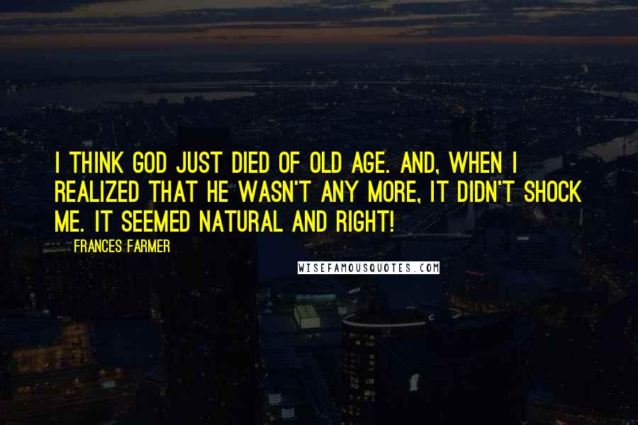 Frances Farmer Quotes: I think God just died of old age. And, when I realized that he wasn't any more, it didn't shock me. It seemed natural and right!