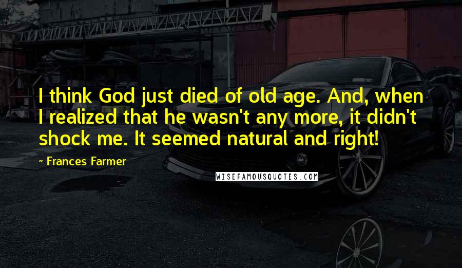 Frances Farmer Quotes: I think God just died of old age. And, when I realized that he wasn't any more, it didn't shock me. It seemed natural and right!