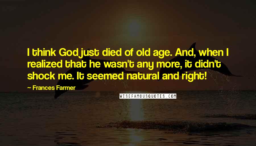 Frances Farmer Quotes: I think God just died of old age. And, when I realized that he wasn't any more, it didn't shock me. It seemed natural and right!