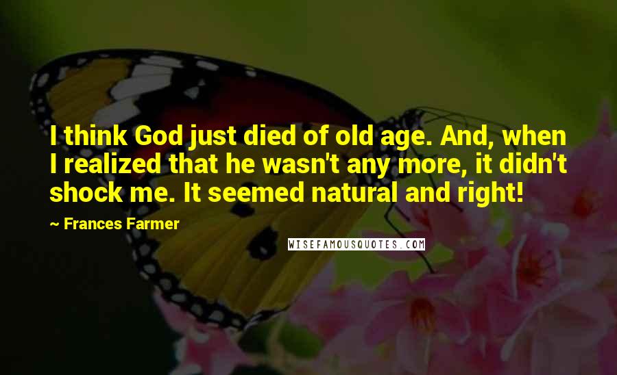 Frances Farmer Quotes: I think God just died of old age. And, when I realized that he wasn't any more, it didn't shock me. It seemed natural and right!