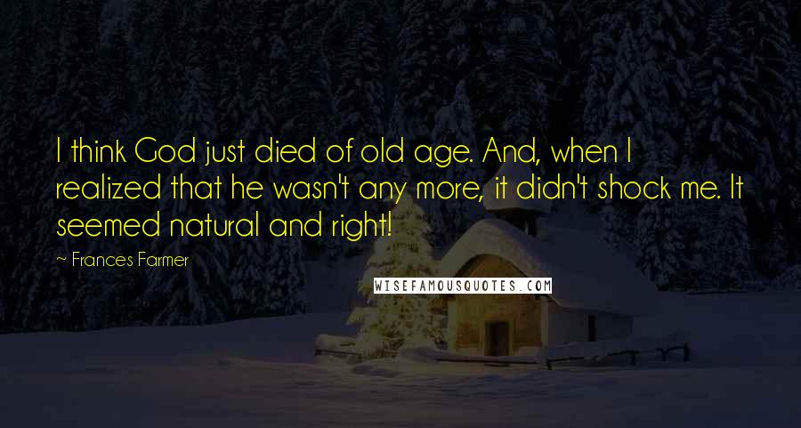 Frances Farmer Quotes: I think God just died of old age. And, when I realized that he wasn't any more, it didn't shock me. It seemed natural and right!