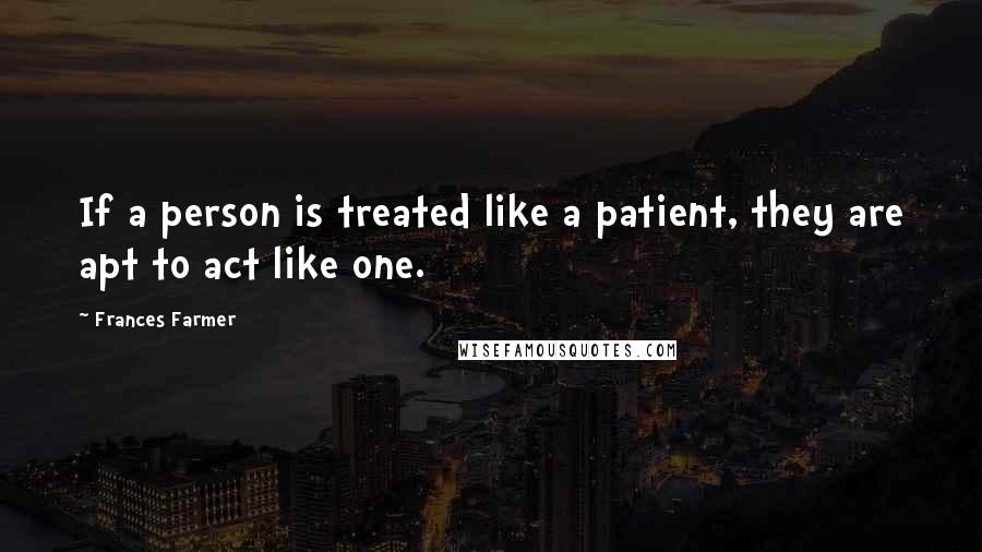 Frances Farmer Quotes: If a person is treated like a patient, they are apt to act like one.
