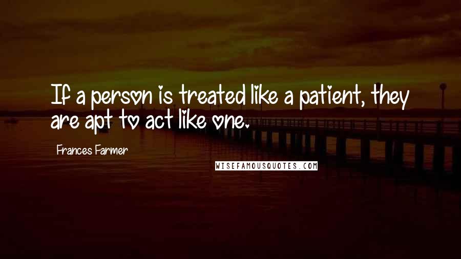 Frances Farmer Quotes: If a person is treated like a patient, they are apt to act like one.