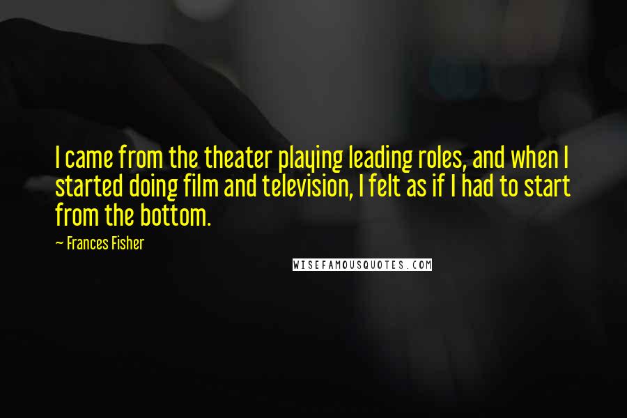 Frances Fisher Quotes: I came from the theater playing leading roles, and when I started doing film and television, I felt as if I had to start from the bottom.