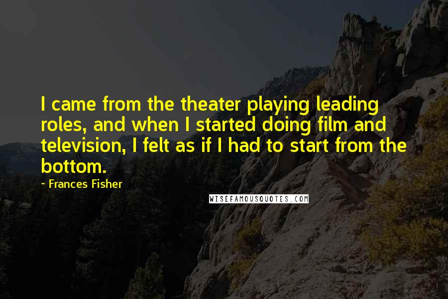 Frances Fisher Quotes: I came from the theater playing leading roles, and when I started doing film and television, I felt as if I had to start from the bottom.