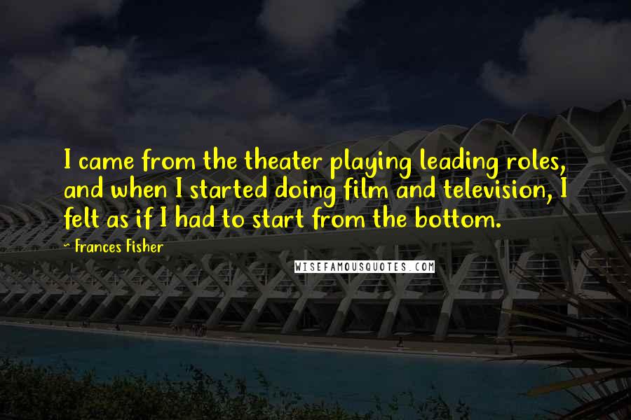 Frances Fisher Quotes: I came from the theater playing leading roles, and when I started doing film and television, I felt as if I had to start from the bottom.