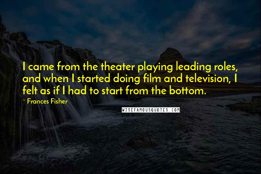 Frances Fisher Quotes: I came from the theater playing leading roles, and when I started doing film and television, I felt as if I had to start from the bottom.