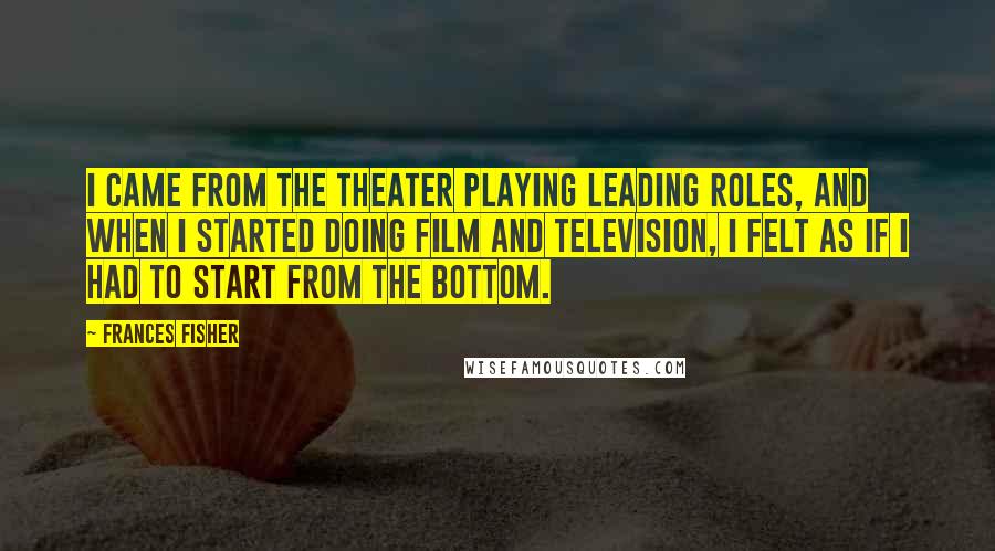 Frances Fisher Quotes: I came from the theater playing leading roles, and when I started doing film and television, I felt as if I had to start from the bottom.