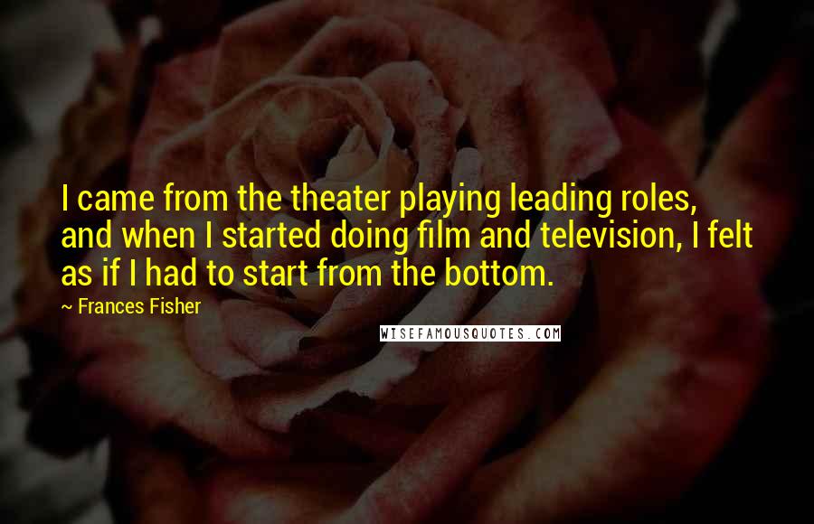Frances Fisher Quotes: I came from the theater playing leading roles, and when I started doing film and television, I felt as if I had to start from the bottom.