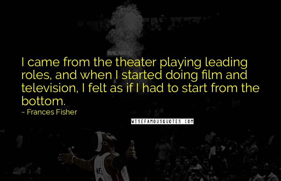 Frances Fisher Quotes: I came from the theater playing leading roles, and when I started doing film and television, I felt as if I had to start from the bottom.