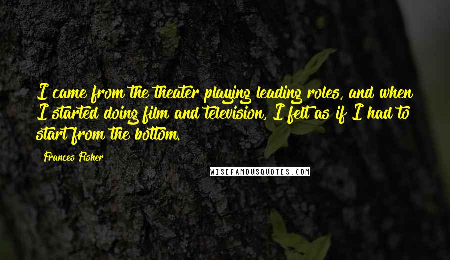 Frances Fisher Quotes: I came from the theater playing leading roles, and when I started doing film and television, I felt as if I had to start from the bottom.