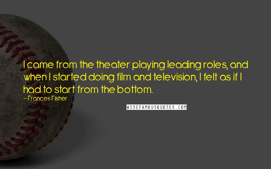 Frances Fisher Quotes: I came from the theater playing leading roles, and when I started doing film and television, I felt as if I had to start from the bottom.