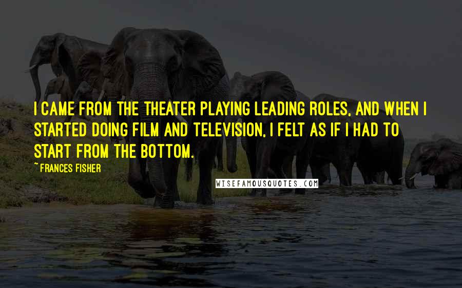Frances Fisher Quotes: I came from the theater playing leading roles, and when I started doing film and television, I felt as if I had to start from the bottom.